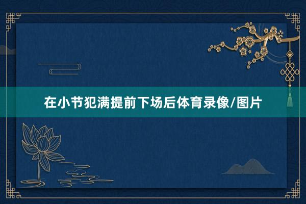 在小节犯满提前下场后体育录像/图片