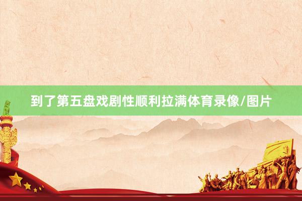 到了第五盘戏剧性顺利拉满体育录像/图片