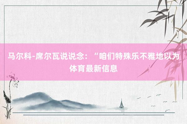 马尔科-席尔瓦说说念:“咱们特殊乐不雅地以为体育最新信息