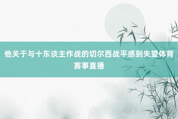 他关于与十东谈主作战的切尔西战平感到失望体育赛事直播
