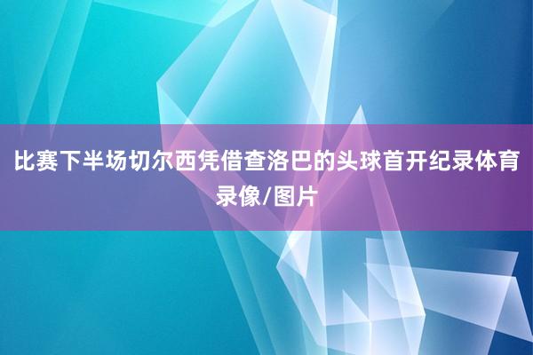 比赛下半场切尔西凭借查洛巴的头球首开纪录体育录像/图片