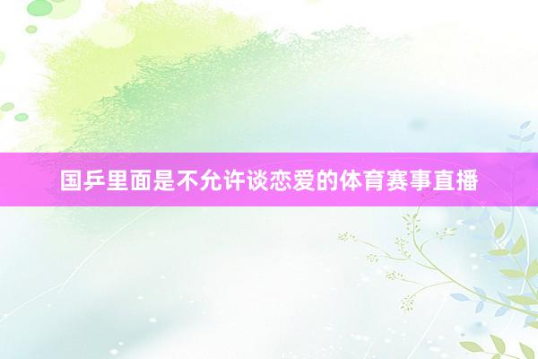 国乒里面是不允许谈恋爱的体育赛事直播