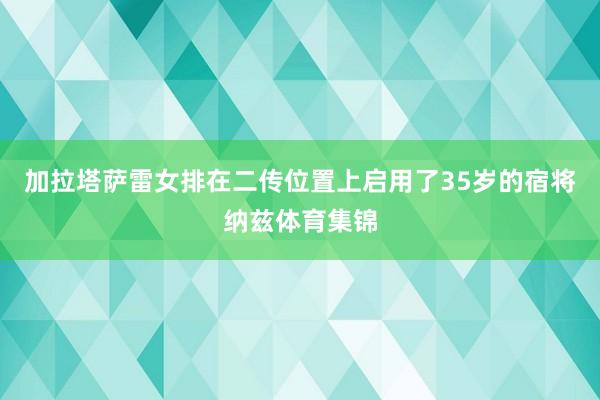 加拉塔萨雷女排在二传位置上启用了35岁的宿将纳兹体育集锦
