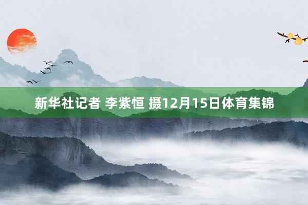 新华社记者 李紫恒 摄12月15日体育集锦