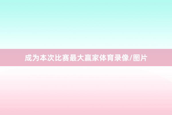 成为本次比赛最大赢家体育录像/图片