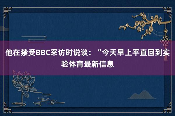 他在禁受BBC采访时说谈：“今天早上平直回到实验体育最新信息