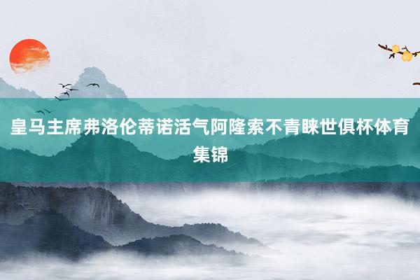 皇马主席弗洛伦蒂诺活气阿隆索不青睐世俱杯体育集锦