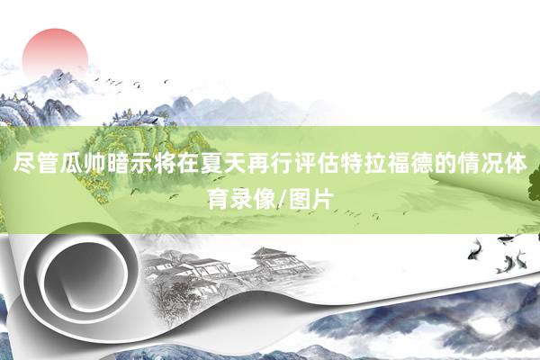 尽管瓜帅暗示将在夏天再行评估特拉福德的情况体育录像/图片