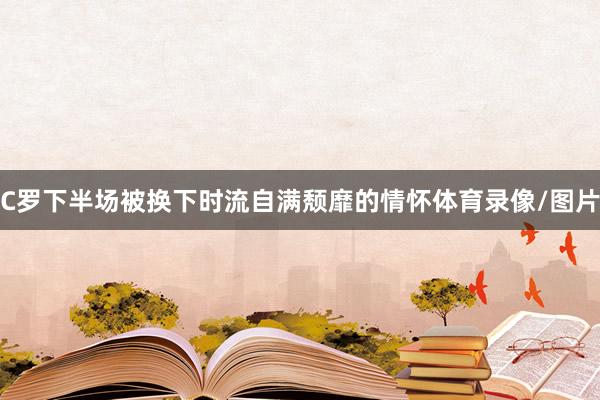 C罗下半场被换下时流自满颓靡的情怀体育录像/图片