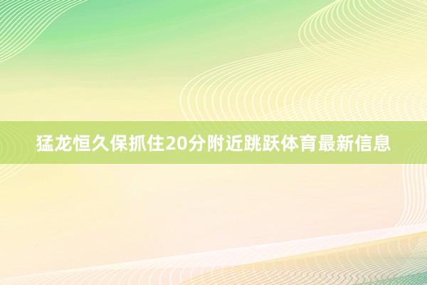 猛龙恒久保抓住20分附近跳跃体育最新信息