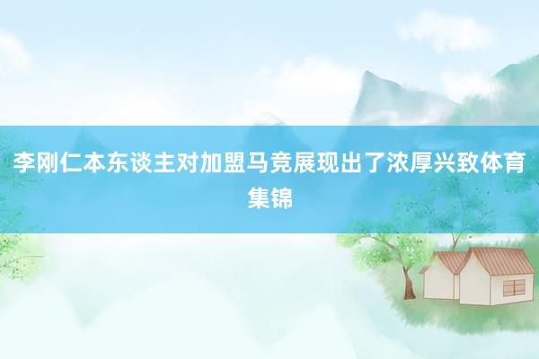 李刚仁本东谈主对加盟马竞展现出了浓厚兴致体育集锦