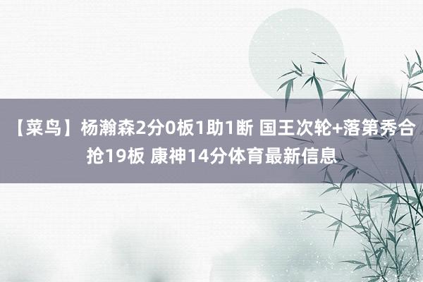 【菜鸟】杨瀚森2分0板1助1断 国王次轮+落第秀合抢19板 康神14分体育最新信息