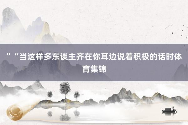 ”“当这样多东谈主齐在你耳边说着积极的话时体育集锦