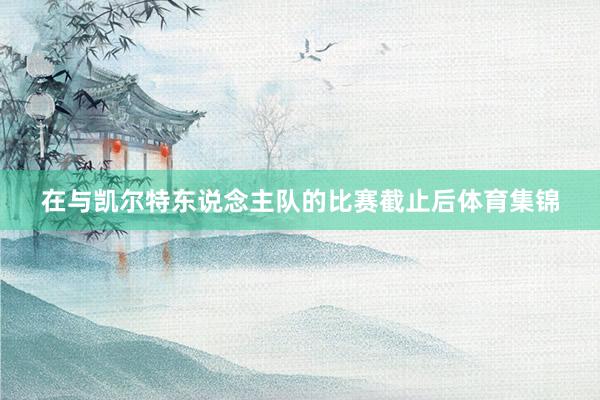 在与凯尔特东说念主队的比赛截止后体育集锦