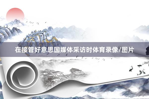 在接管好意思国媒体采访时体育录像/图片