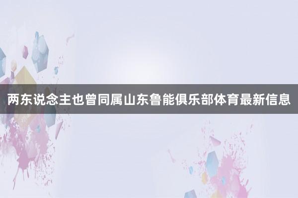 两东说念主也曾同属山东鲁能俱乐部体育最新信息