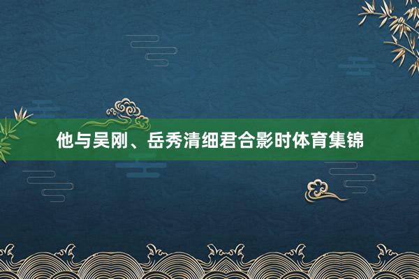 他与吴刚、岳秀清细君合影时体育集锦