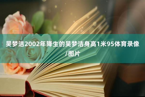 吴梦洁2002年降生的吴梦洁身高1米95体育录像/图片
