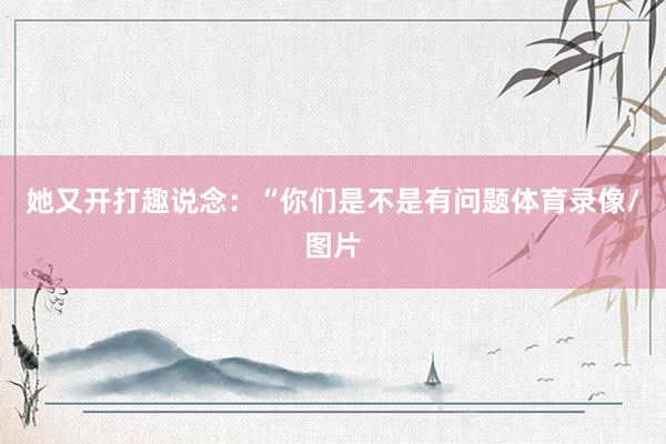 她又开打趣说念：“你们是不是有问题体育录像/图片