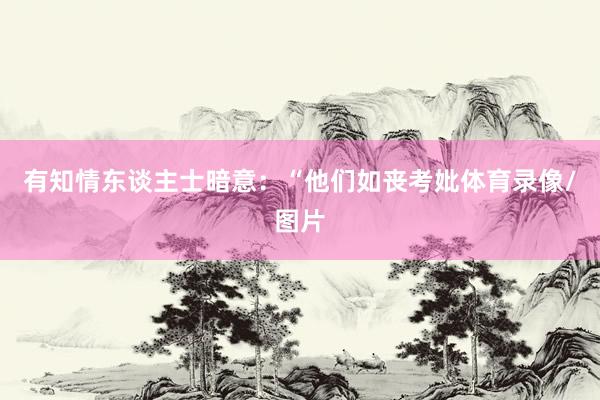 有知情东谈主士暗意：“他们如丧考妣体育录像/图片
