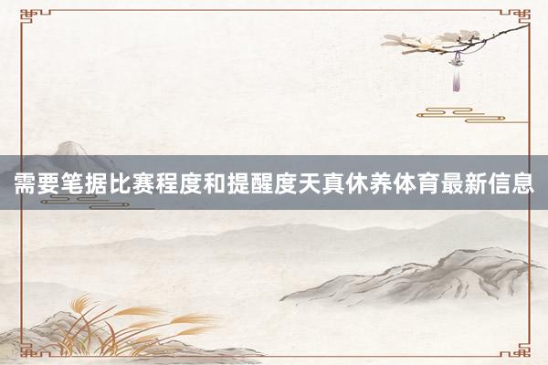 需要笔据比赛程度和提醒度天真休养体育最新信息