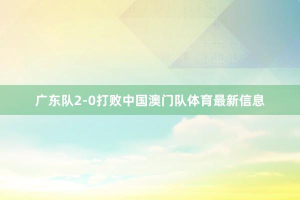 广东队2-0打败中国澳门队体育最新信息