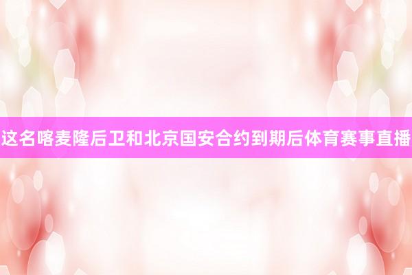 这名喀麦隆后卫和北京国安合约到期后体育赛事直播
