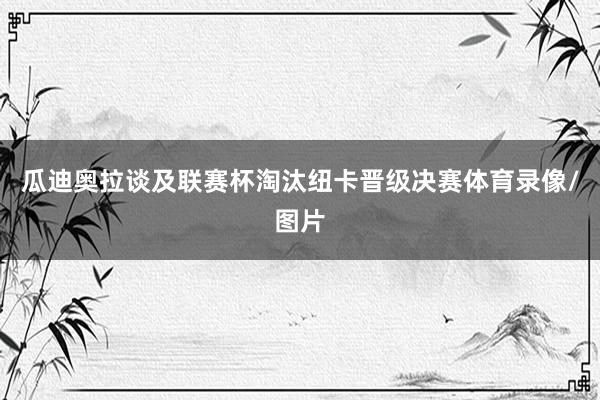 瓜迪奥拉谈及联赛杯淘汰纽卡晋级决赛体育录像/图片