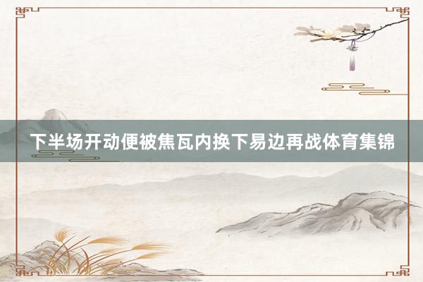 下半场开动便被焦瓦内换下易边再战体育集锦