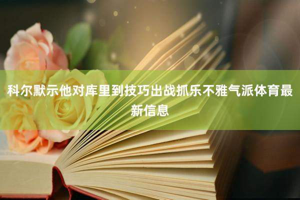 科尔默示他对库里到技巧出战抓乐不雅气派体育最新信息