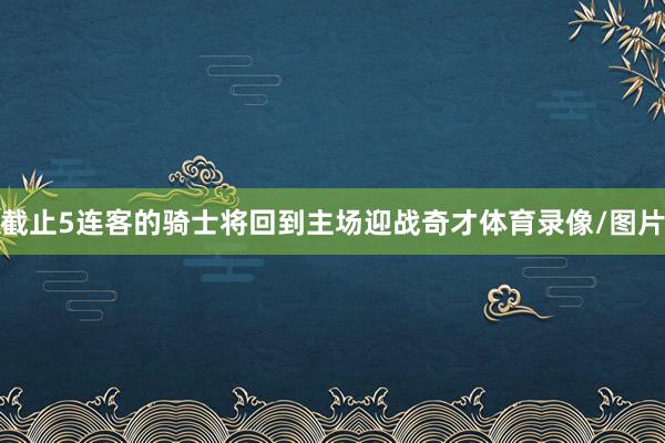 截止5连客的骑士将回到主场迎战奇才体育录像/图片