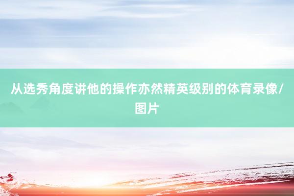 从选秀角度讲他的操作亦然精英级别的体育录像/图片