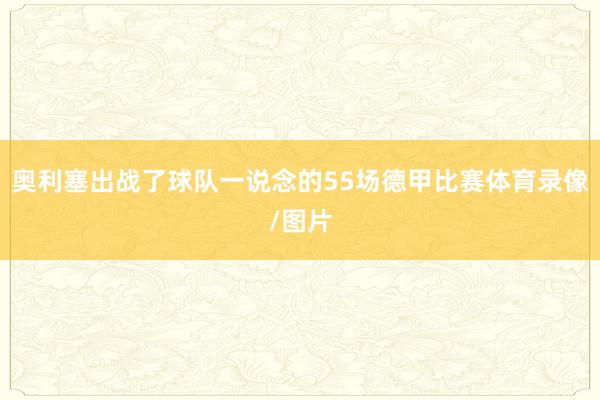 奥利塞出战了球队一说念的55场德甲比赛体育录像/图片