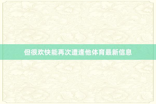 但很欢快能再次遭逢他体育最新信息
