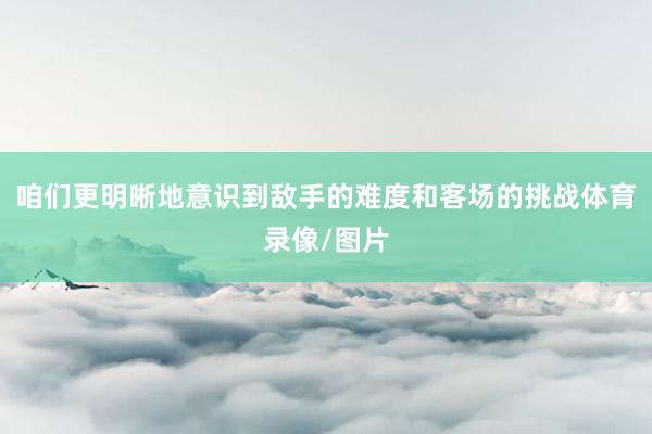 咱们更明晰地意识到敌手的难度和客场的挑战体育录像/图片
