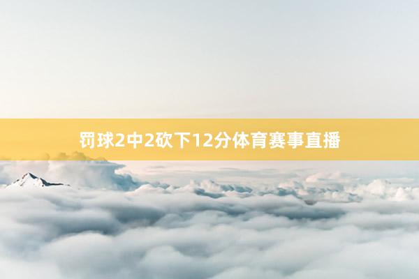 罚球2中2砍下12分体育赛事直播