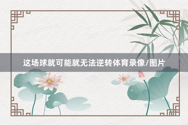 这场球就可能就无法逆转体育录像/图片