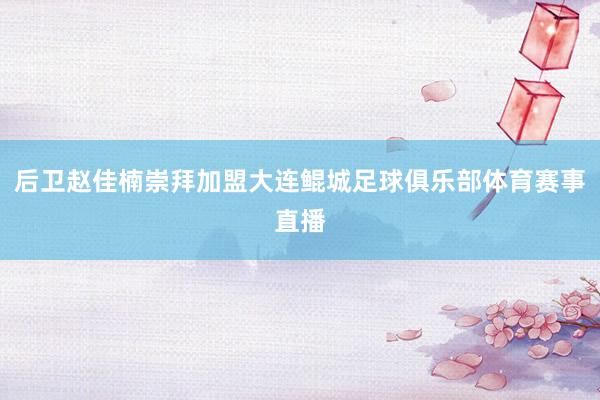 后卫赵佳楠崇拜加盟大连鲲城足球俱乐部体育赛事直播