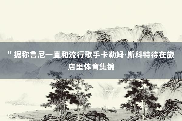 ”据称鲁尼一直和流行歌手卡勒姆·斯科特待在旅店里体育集锦