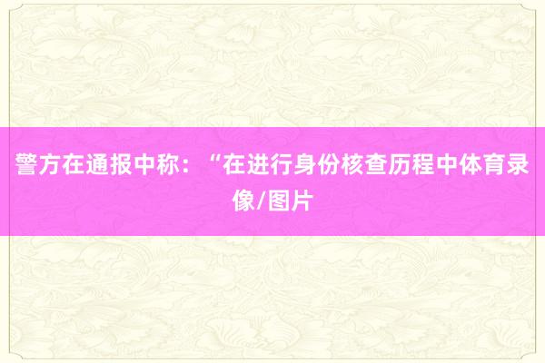 警方在通报中称：“在进行身份核查历程中体育录像/图片