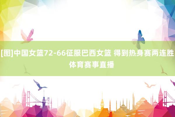 [图]中国女篮72-66征服巴西女篮 得到热身赛两连胜    体育赛事直播