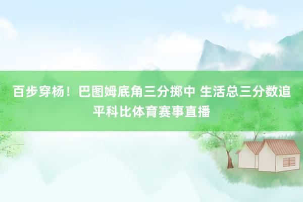 百步穿杨！巴图姆底角三分掷中 生活总三分数追平科比体育赛事直播