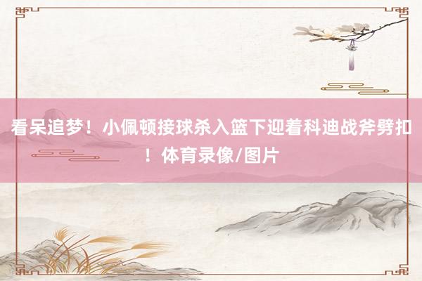 看呆追梦！小佩顿接球杀入篮下迎着科迪战斧劈扣！体育录像/图片