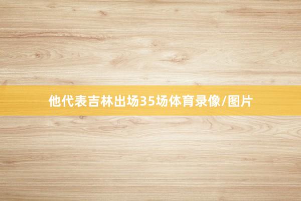 他代表吉林出场35场体育录像/图片