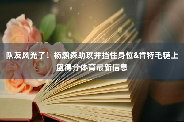 队友风光了！杨瀚森助攻并挡住身位&肯特毛糙上篮得分体育最新信息