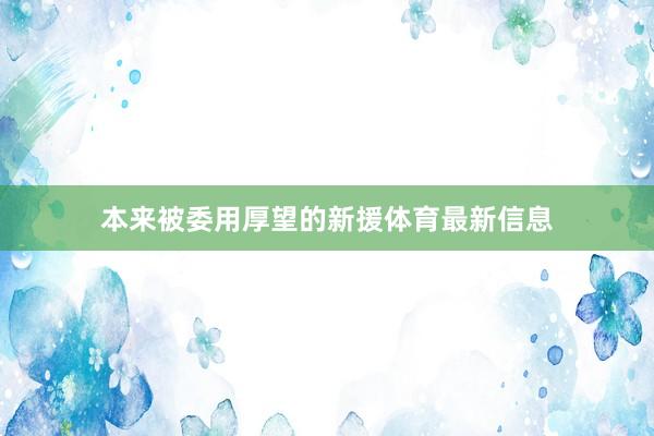 本来被委用厚望的新援体育最新信息