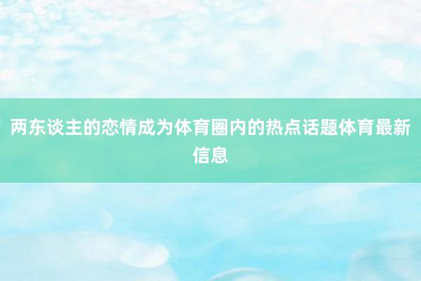 两东谈主的恋情成为体育圈内的热点话题体育最新信息