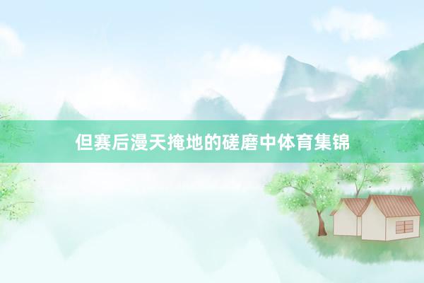但赛后漫天掩地的磋磨中体育集锦