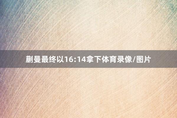 蒯曼最终以16:14拿下体育录像/图片