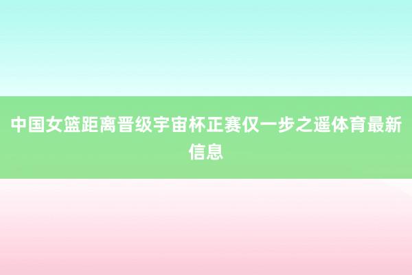 中国女篮距离晋级宇宙杯正赛仅一步之遥体育最新信息